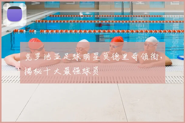 克罗地亚足球明星莫德里奇领衔，揭秘十大最强球员