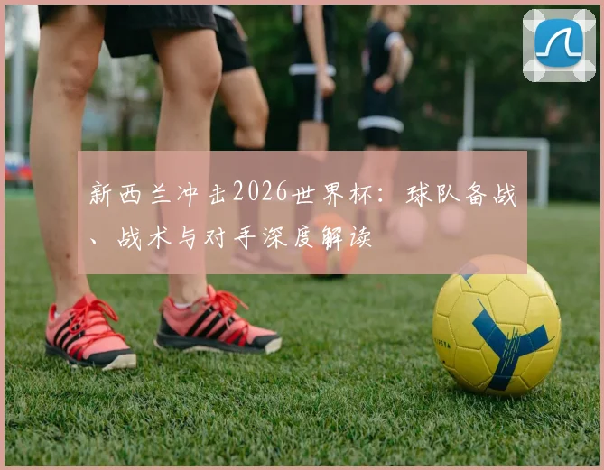 新西兰冲击2026世界杯：球队备战、战术与对手深度解读