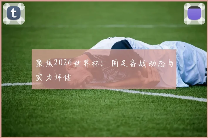聚焦2026世界杯：国足备战动态与实力评估