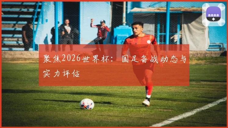 聚焦2026世界杯：国足备战动态与实力评估