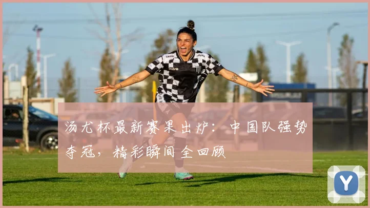 汤尤杯最新赛果出炉：中国队强势夺冠，精彩瞬间全回顾